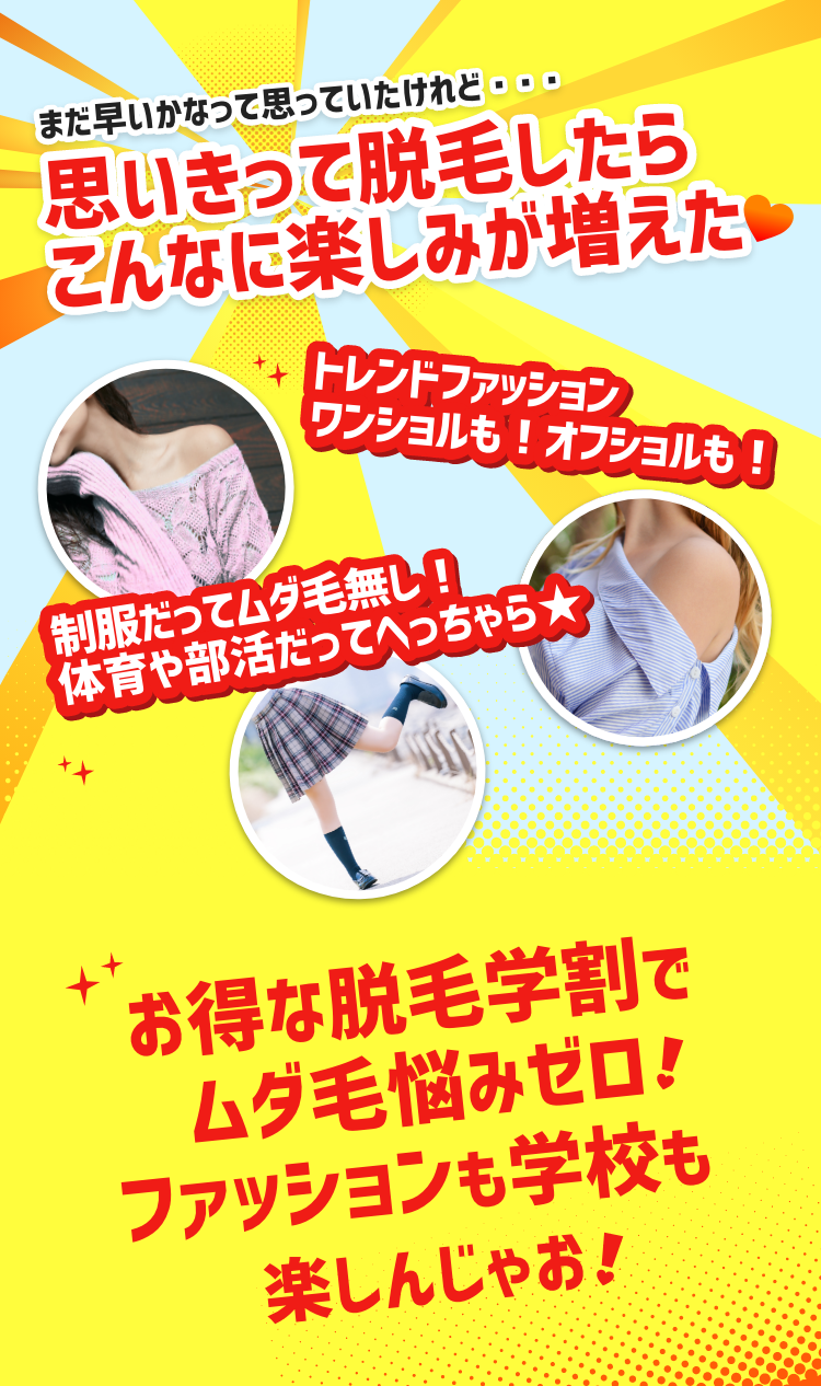 まだ早いかなって思っていたけれど…思いきって脱毛したらこんなに楽しみが増えた♥ トレンドファッション ワンショルも!オフショルも! 制服だってムダ毛無し!体育や部活だってへっちゃら★ ムダ毛悩みゼロでファッションも学校も楽しんじゃおう!