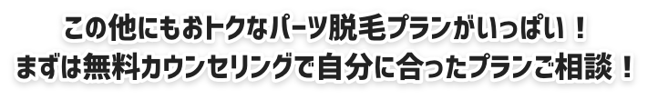 この他にもおトクなパーツ脱毛プランがいっぱい!まずは無料カウンセリングで自分に合ったプランご相談!