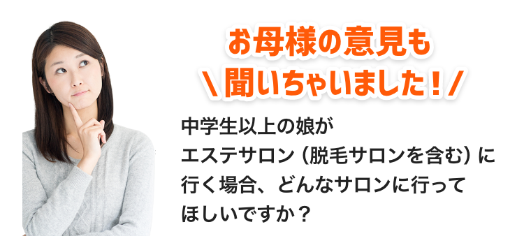 お母様の意見も聞いちゃいました！「中学生、もしくは高校生の娘がエステサロン（脱毛サロンを含む）に行く場合、どんなサロンに行ってほしいですか？」