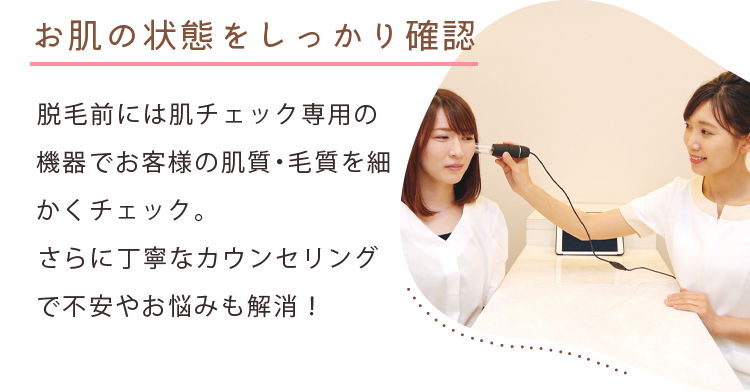 お肌の状態をしっかり確認 脱毛前には肌チェック専用の機器でお客様の肌質・毛質を細かくチェック。さらに丁寧なカウンセリングで不安やお悩みも解消!
