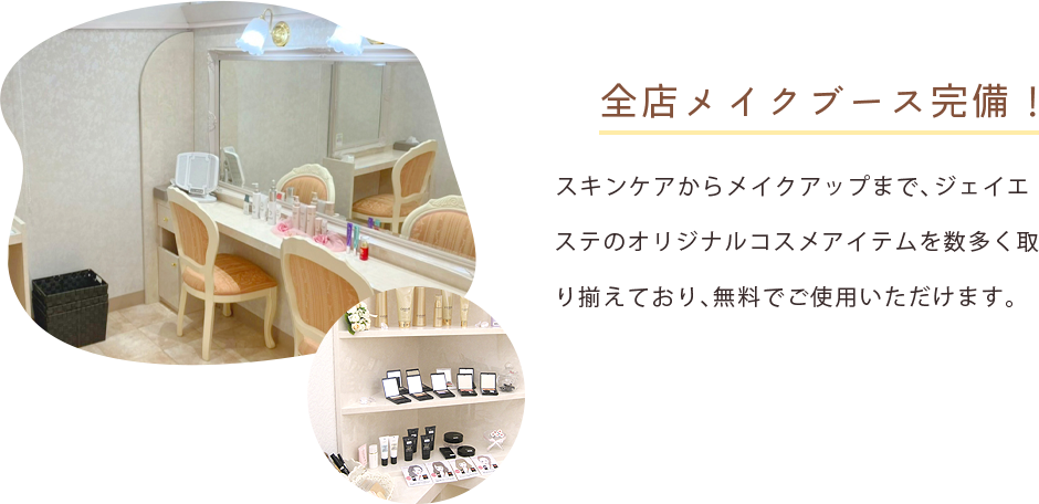 全店メイクブース完備! スキンケアからメイクアップまで、ジェイエステのオリジナルコスメアイテムを数多く取り揃えており、無料でご使用いただけます。 ※感染予防対策の為、サービスを停止しております。