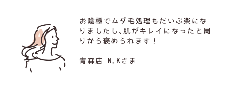 お陰様でムダ毛処理もだいぶ楽になりましたし、肌がキレイになったと周りから褒められます！ 青森店 N.Kさま